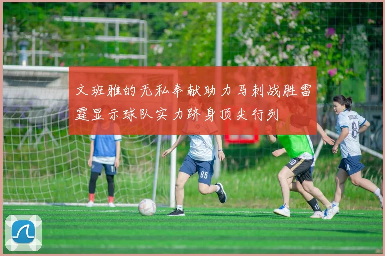 文班雅的无私奉献助力马刺战胜雷霆显示球队实力跻身顶尖行列