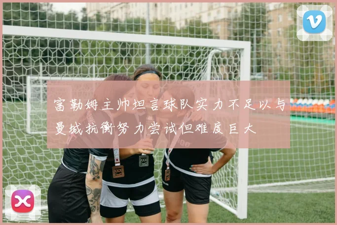 富勒姆主帅坦言球队实力不足以与曼城抗衡努力尝试但难度巨大