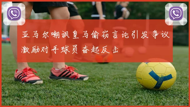 亚马尔嘲讽皇马偷窃言论引发争议激励对手球员奋起反击