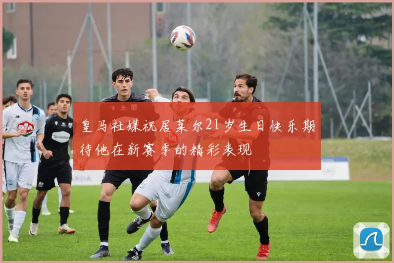 皇马社媒祝居莱尔21岁生日快乐期待他在新赛季的精彩表现