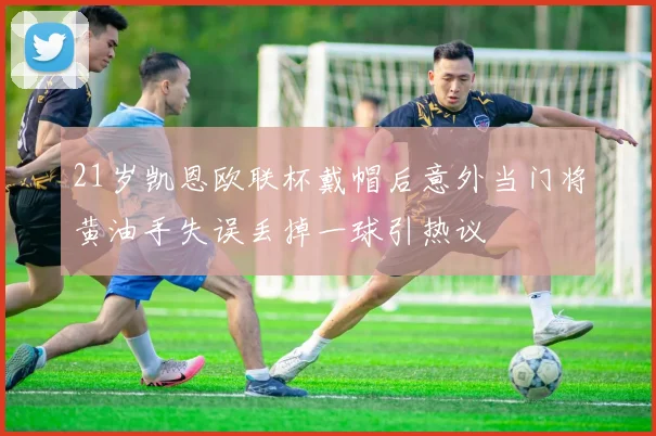 21岁凯恩欧联杯戴帽后意外当门将黄油手失误丢掉一球引热议
