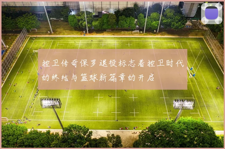 控卫传奇保罗退役标志着控卫时代的终结与篮球新篇章的开启