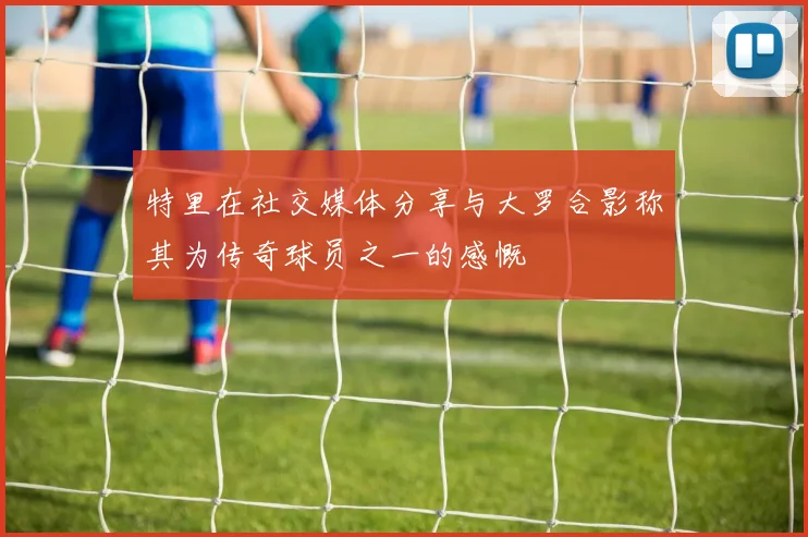特里在社交媒体分享与大罗合影称其为传奇球员之一的感慨