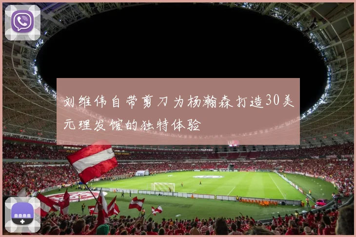 刘维伟自带剪刀为杨瀚森打造30美元理发馆的独特体验