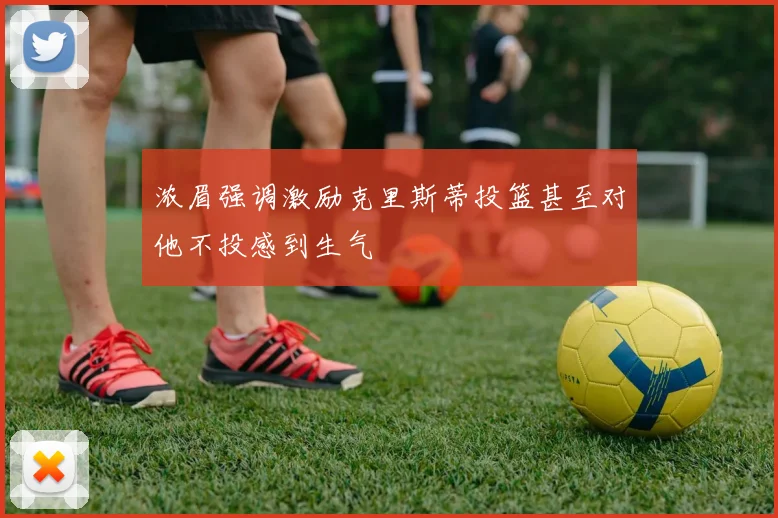 浓眉强调激励克里斯蒂投篮甚至对他不投感到生气