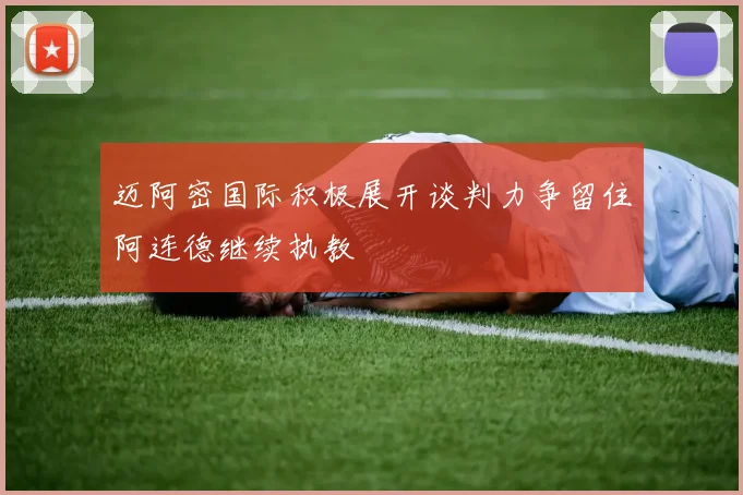 迈阿密国际积极展开谈判力争留住阿连德继续执教