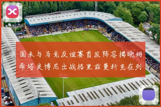 国米与马竞友谊赛首发阵容揭晓姆希塔良博尼出战格里兹曼科克在列