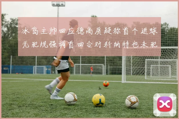 冰岛主帅回应德尚质疑称首个进球无犯规强调首回合对科纳特也未犯规