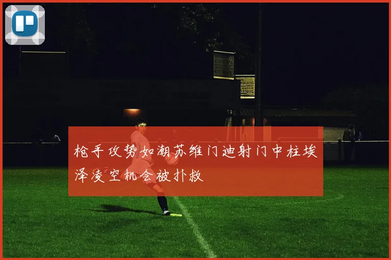 枪手攻势如潮苏维门迪射门中柱埃泽凌空机会被扑救