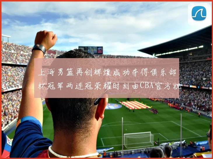上海男篮再创辉煌成功夺得俱乐部杯冠军两连冠荣耀时刻由CBA官方祝贺