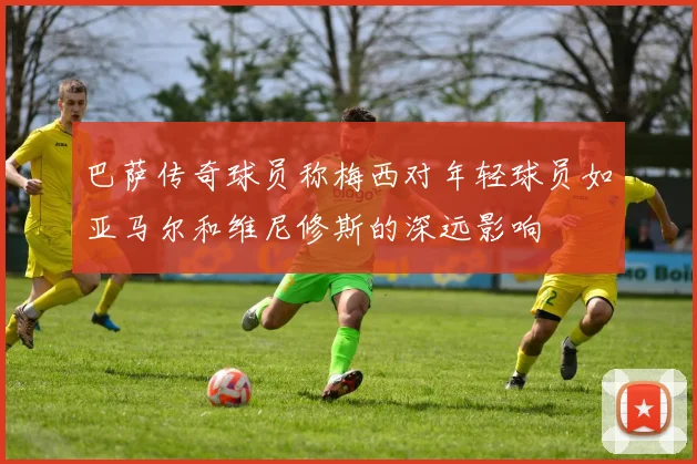 巴萨传奇球员称梅西对年轻球员如亚马尔和维尼修斯的深远影响